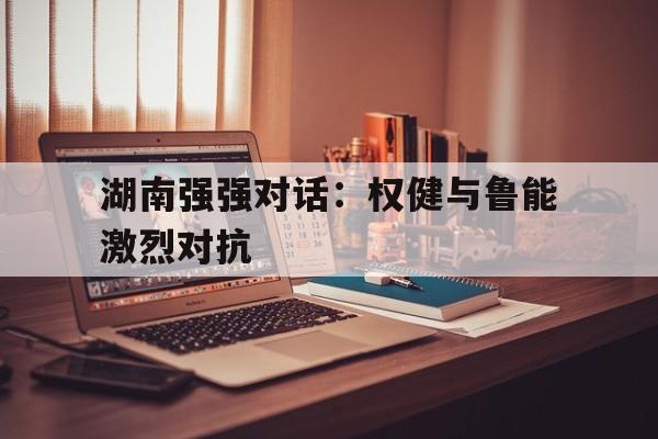 九游体育平台-关于湖南强强对话:权健与鲁能激烈对抗的信息